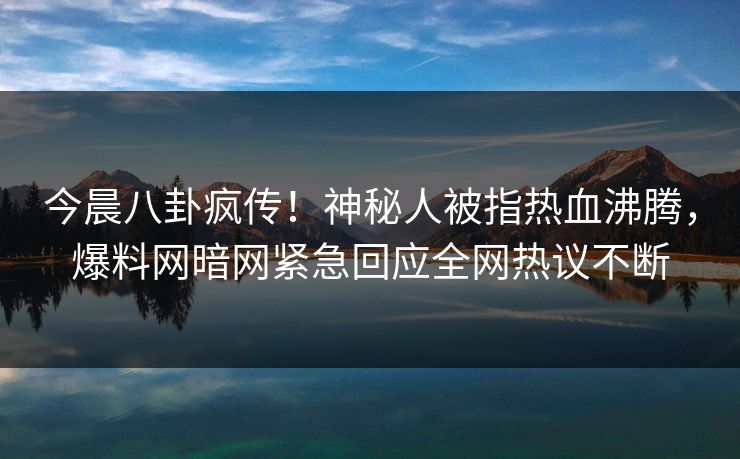 今晨八卦疯传!神秘人被指热血沸腾,爆料网暗网紧急回应全网热议不断