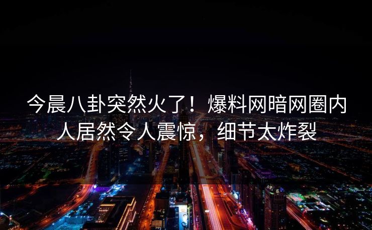 今晨八卦突然火了!爆料网暗网圈内人居然令人震惊,细节太炸裂