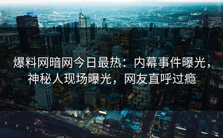 爆料网暗网今日最热：内幕事件曝光，神秘人现场曝光，网友直呼过瘾
