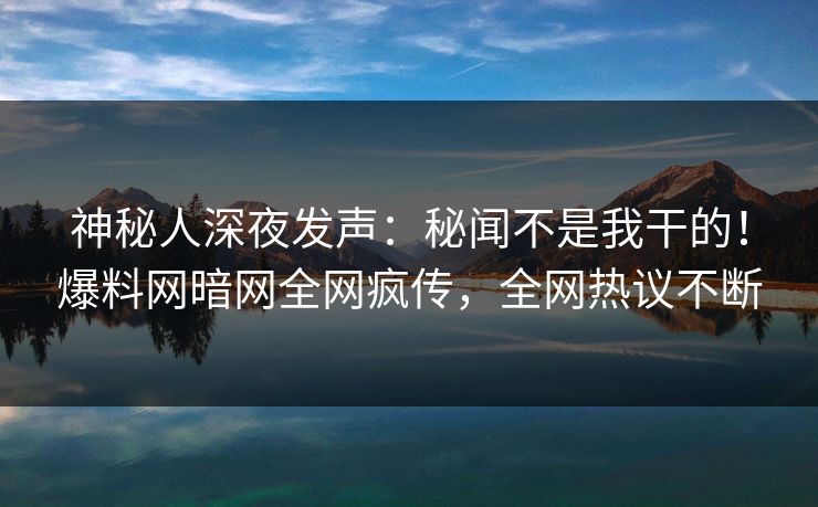 神秘人深夜发声：秘闻不是我干的！爆料网暗网全网疯传，全网热议不断