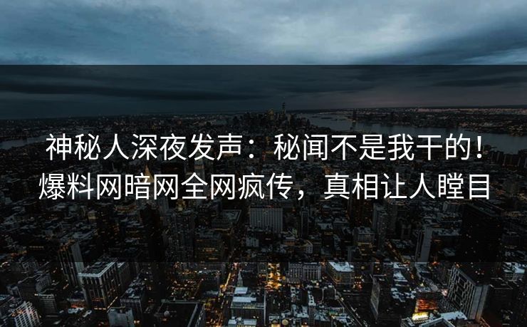 神秘人深夜发声：秘闻不是我干的！爆料网暗网全网疯传，真相让人瞠目