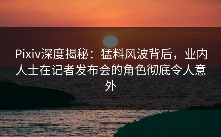 Pixiv深度揭秘：猛料风波背后，业内人士在记者发布会的角色彻底令人意外