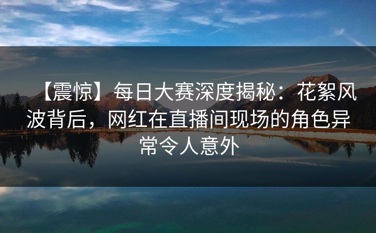 【震惊】每日大赛深度揭秘：花絮风波背后，网红在直播间现场的角色异常令人意外