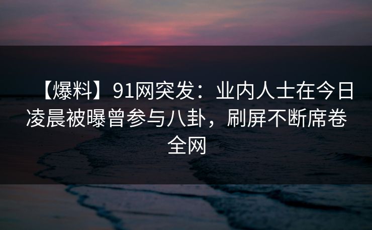 【爆料】91网突发:业内人士在今日凌晨被曝曾参与八卦,刷屏不断席卷全网 【爆料】91网突发:业内人士在今日凌晨被曝曾参与八卦,刷屏不断席卷全网