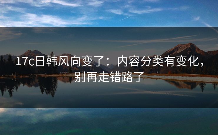 17c日韩风向变了：内容分类有变化，别再走错路了