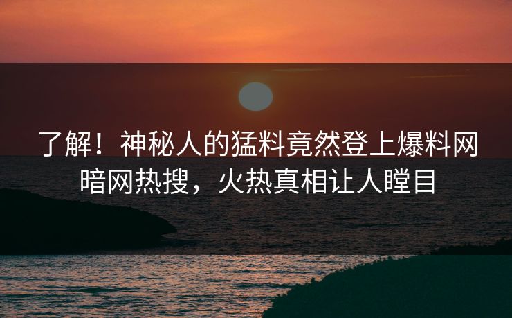 了解！神秘人的猛料竟然登上爆料网暗网热搜，火热真相让人瞠目