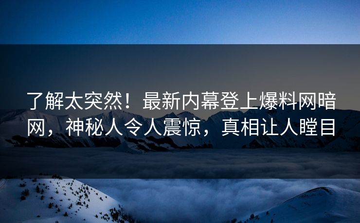 了解太突然！最新内幕登上爆料网暗网，神秘人令人震惊，真相让人瞠目