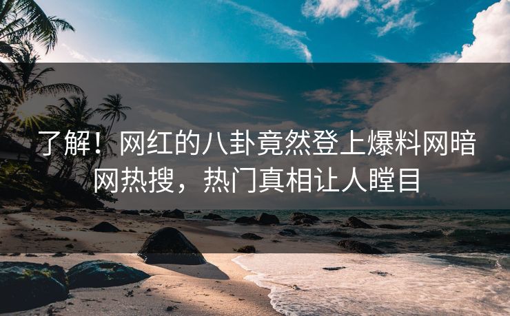了解！网红的八卦竟然登上爆料网暗网热搜，热门真相让人瞠目