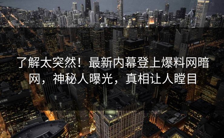 了解太突然!最新内幕登上爆料网暗网,神秘人曝光,真相让人瞠目