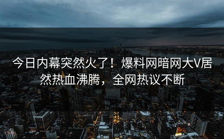 今日内幕突然火了!爆料网暗网大V居然热血沸腾,全网热议不断