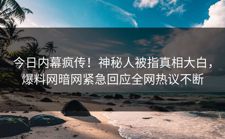 今日内幕疯传！神秘人被指真相大白，爆料网暗网紧急回应全网热议不断