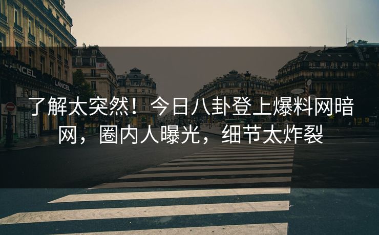 了解太突然！今日八卦登上爆料网暗网，圈内人曝光，细节太炸裂