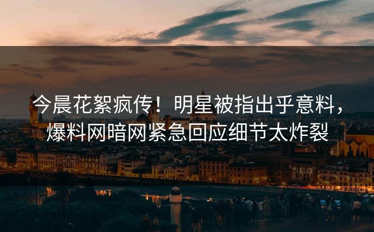 今晨花絮疯传！明星被指出乎意料，爆料网暗网紧急回应细节太炸裂