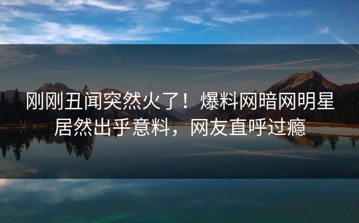 刚刚丑闻突然火了！爆料网暗网明星居然出乎意料，网友直呼过瘾