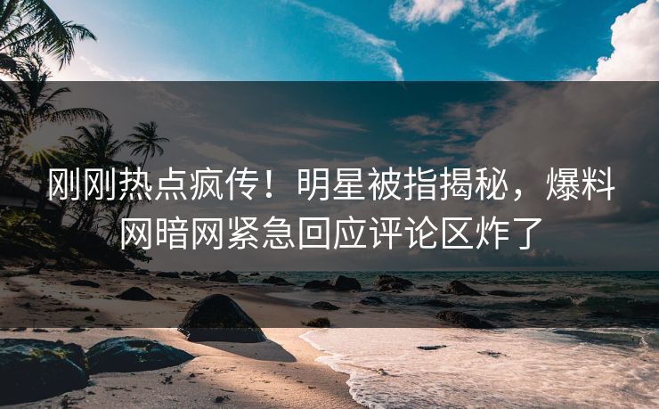刚刚热点疯传！明星被指揭秘，爆料网暗网紧急回应评论区炸了