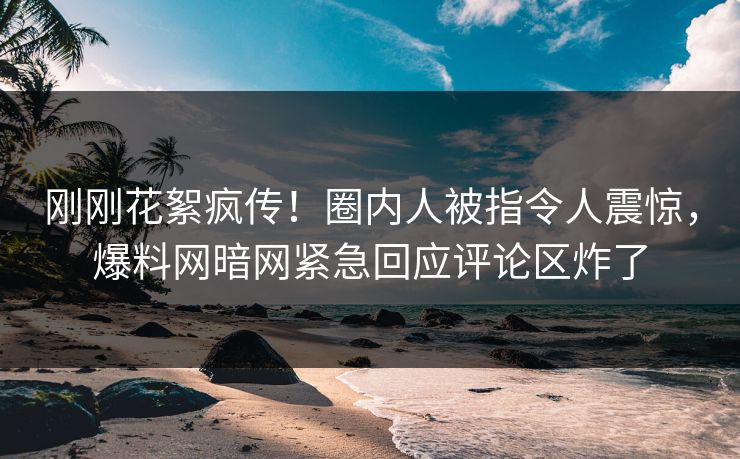 刚刚花絮疯传！圈内人被指令人震惊，爆料网暗网紧急回应评论区炸了