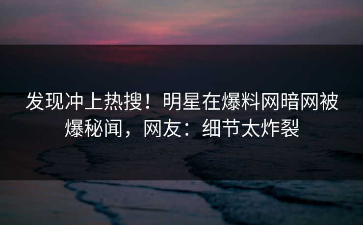发现冲上热搜！明星在爆料网暗网被爆秘闻，网友：细节太炸裂