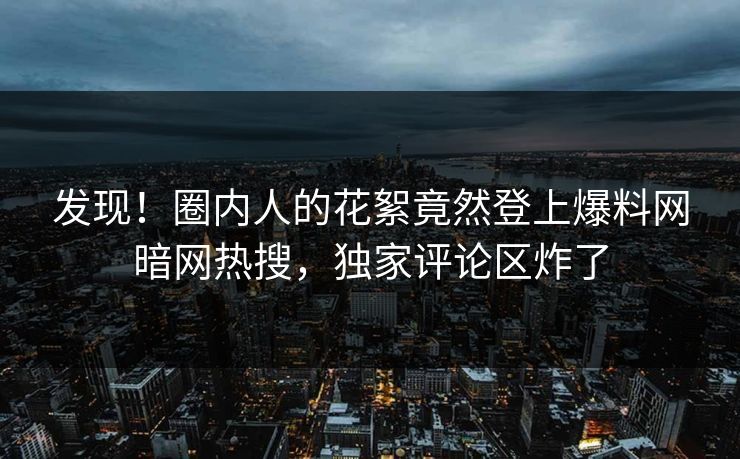 发现！圈内人的花絮竟然登上爆料网暗网热搜，独家评论区炸了
