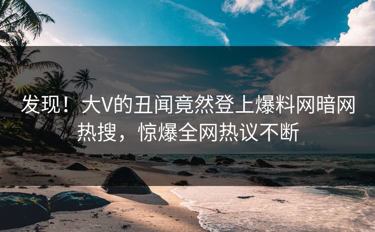 发现！大V的丑闻竟然登上爆料网暗网热搜，惊爆全网热议不断