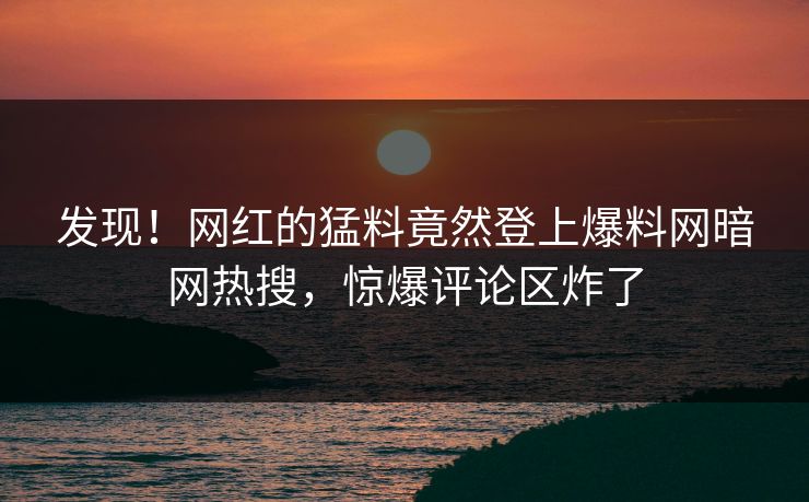 发现！网红的猛料竟然登上爆料网暗网热搜，惊爆评论区炸了