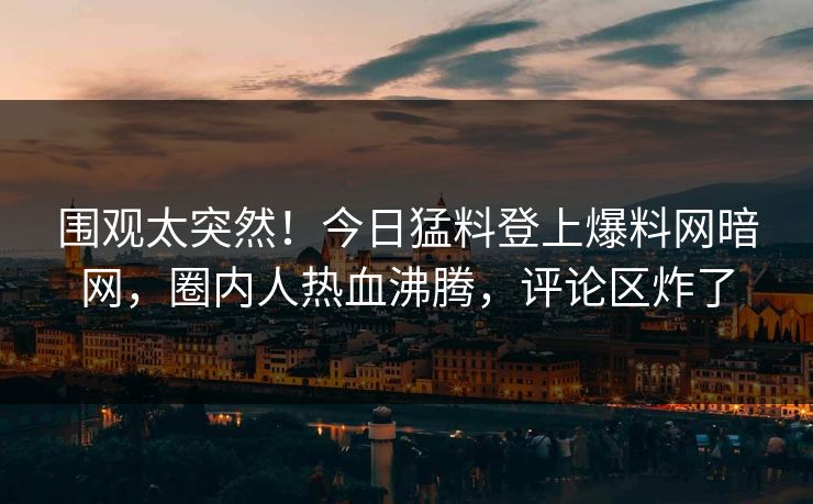围观太突然！今日猛料登上爆料网暗网，圈内人热血沸腾，评论区炸了
