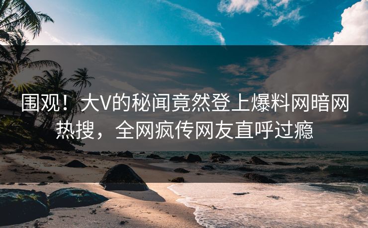 围观！大V的秘闻竟然登上爆料网暗网热搜，全网疯传网友直呼过瘾