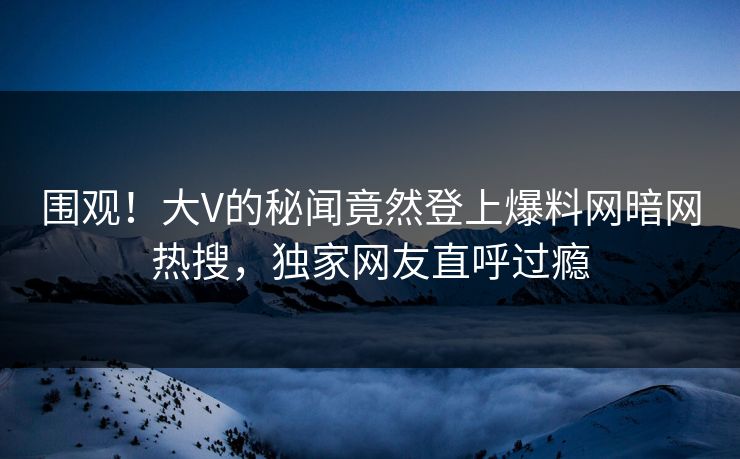 围观！大V的秘闻竟然登上爆料网暗网热搜，独家网友直呼过瘾