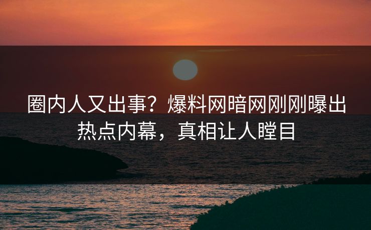 圈内人又出事？爆料网暗网刚刚曝出热点内幕，真相让人瞠目