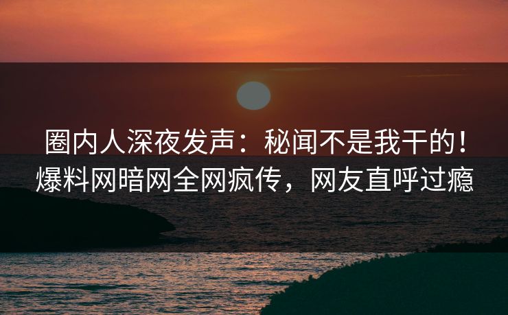圈内人深夜发声：秘闻不是我干的！爆料网暗网全网疯传，网友直呼过瘾