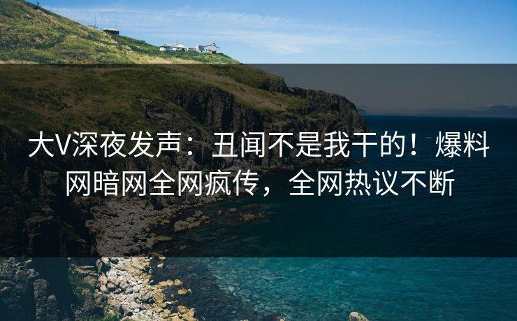 大V深夜发声：丑闻不是我干的！爆料网暗网全网疯传，全网热议不断