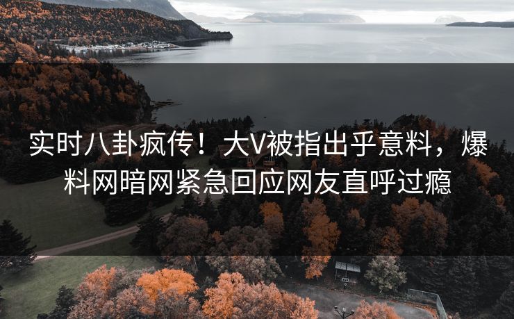 实时八卦疯传！大V被指出乎意料，爆料网暗网紧急回应网友直呼过瘾