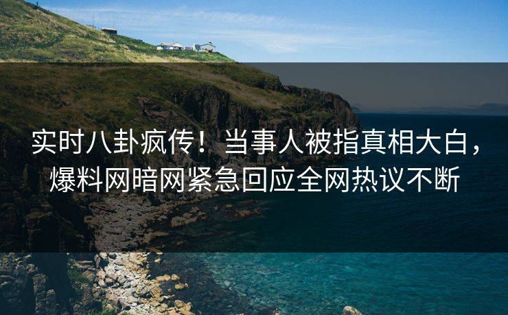 实时八卦疯传！当事人被指真相大白，爆料网暗网紧急回应全网热议不断