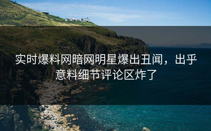 实时爆料网暗网明星爆出丑闻，出乎意料细节评论区炸了