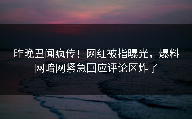昨晚丑闻疯传！网红被指曝光，爆料网暗网紧急回应评论区炸了