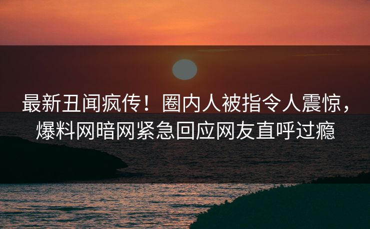 最新丑闻疯传！圈内人被指令人震惊，爆料网暗网紧急回应网友直呼过瘾