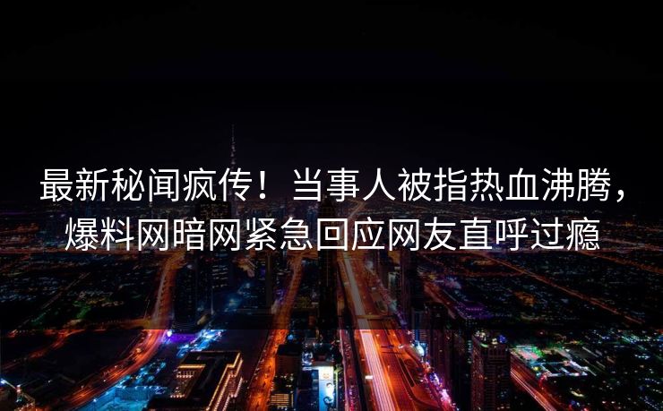 最新秘闻疯传！当事人被指热血沸腾，爆料网暗网紧急回应网友直呼过瘾