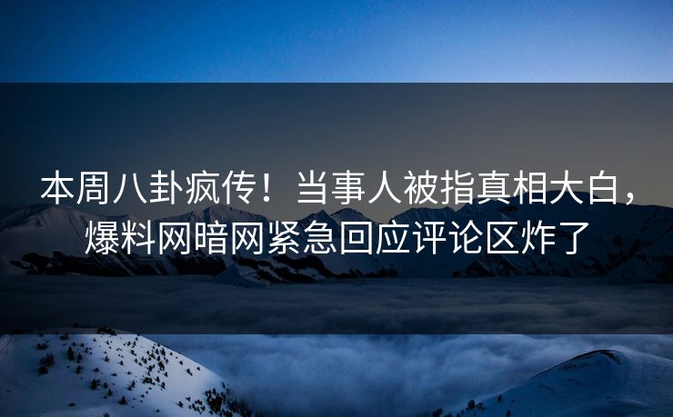 本周八卦疯传！当事人被指真相大白，爆料网暗网紧急回应评论区炸了