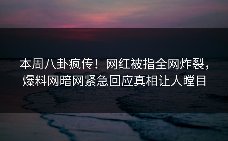 本周八卦疯传！网红被指全网炸裂，爆料网暗网紧急回应真相让人瞠目