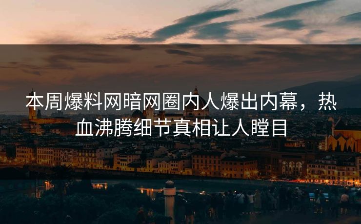 本周爆料网暗网圈内人爆出内幕，热血沸腾细节真相让人瞠目