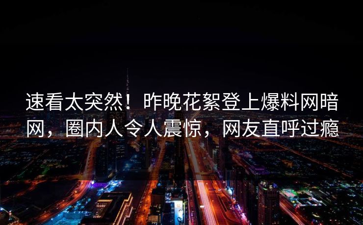 速看太突然！昨晚花絮登上爆料网暗网，圈内人令人震惊，网友直呼过瘾