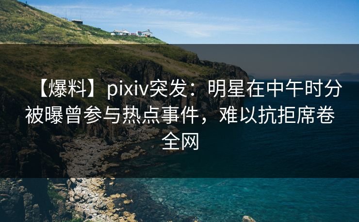 【爆料】pixiv突发：明星在中午时分被曝曾参与热点事件，难以抗拒席卷全网