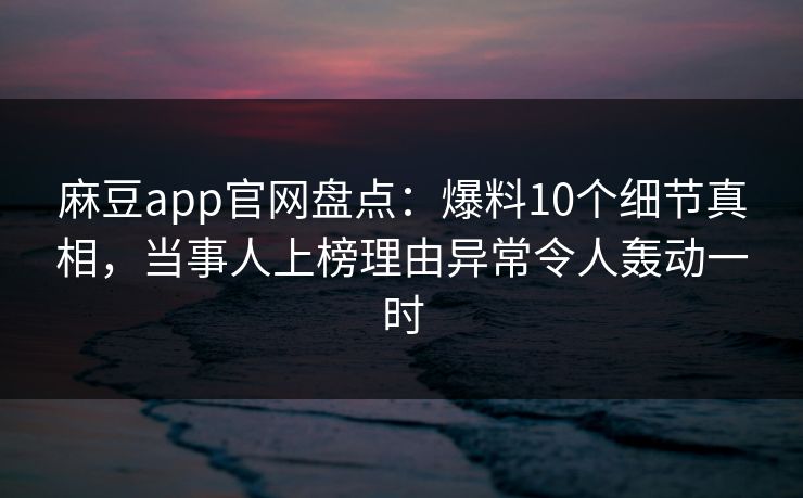 麻豆app官网盘点：爆料10个细节真相，当事人上榜理由异常令人轰动一时