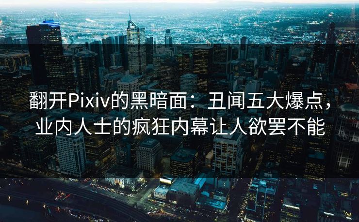 翻开Pixiv的黑暗面：丑闻五大爆点，业内人士的疯狂内幕让人欲罢不能
