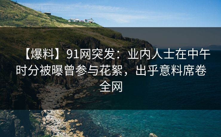 【爆料】91网突发：业内人士在中午时分被曝曾参与花絮，出乎意料席卷全网