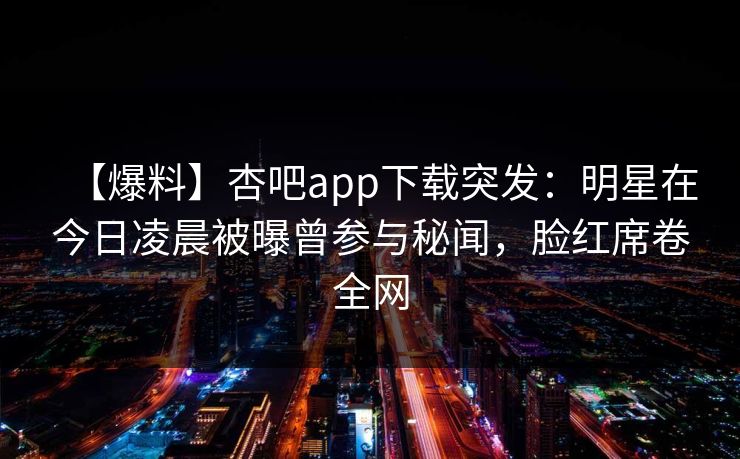 【爆料】杏吧app下载突发：明星在今日凌晨被曝曾参与秘闻，脸红席卷全网