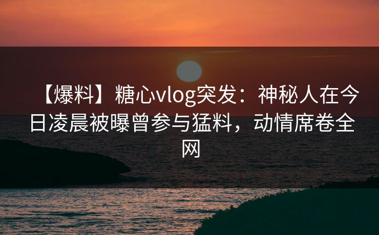 【爆料】糖心vlog突发：神秘人在今日凌晨被曝曾参与猛料，动情席卷全网