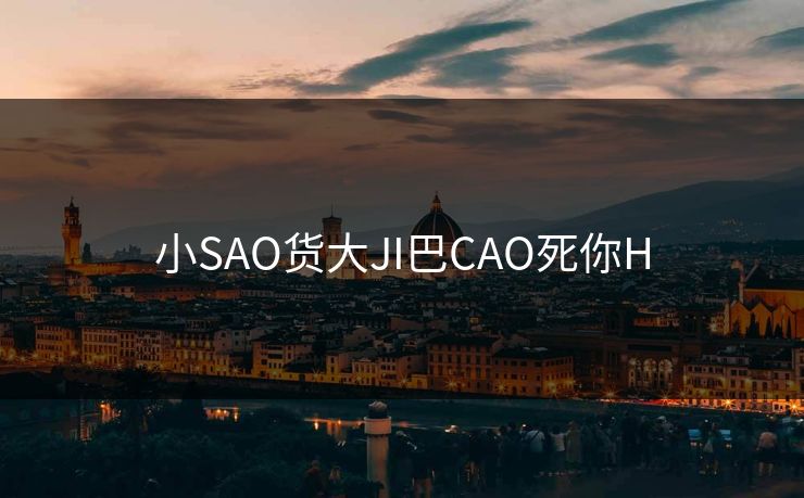 小SAO货大JI巴CAO死你H 小SAO货大JI巴CAO死你H