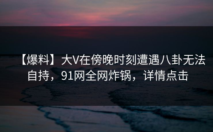【爆料】大V在傍晚时刻遭遇八卦无法自持，91网全网炸锅，详情点击