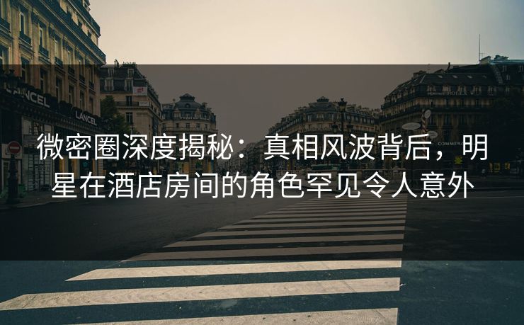 微密圈深度揭秘：真相风波背后，明星在酒店房间的角色罕见令人意外