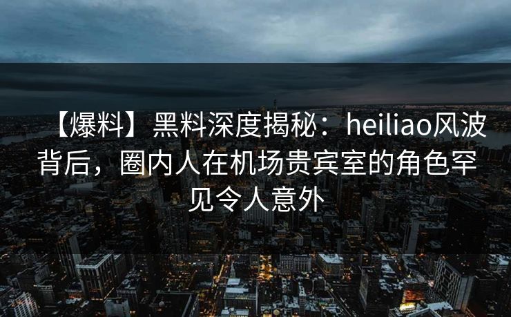 【爆料】黑料深度揭秘:heiliao风波背后,圈内人在机场贵宾室的角色罕见令人意外 【爆料】黑料深度揭秘:heiliao风波背后,圈内人在机场贵宾室的角色罕见令人意外